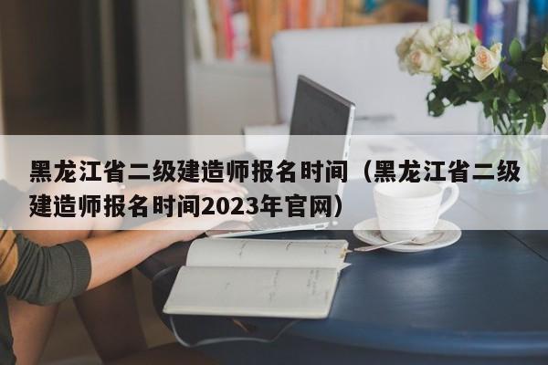 黑龙江省二级建造师报名时间（黑龙江省二级建造师报名时间2023年官网）