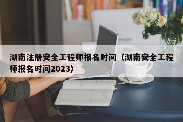 湖南注册安全工程师报名时间（湖南安全工程师报名时间2023）