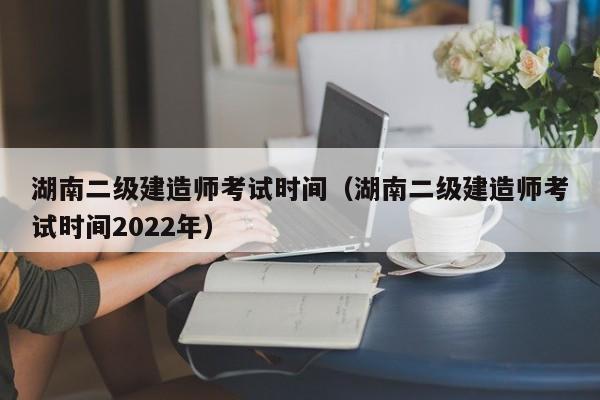 湖南二级建造师考试时间（湖南二级建造师考试时间2022年）