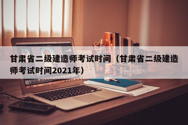 甘肃省二级建造师考试时间（甘肃省二级建造师考试时间2021年）