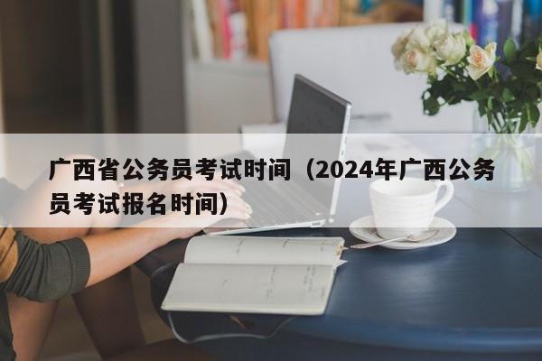 广西省公务员考试时间（2024年广西公务员考试报名时间）