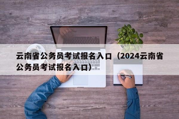 云南省公务员考试报名入口（2024云南省公务员考试报名入口）