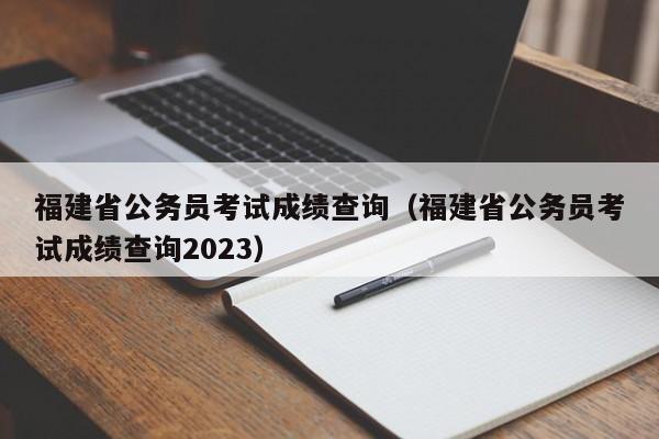 福建省公务员考试成绩查询（福建省公务员考试成绩查询2023）