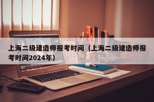 上海二级建造师报考时间（上海二级建造师报考时间2024年）