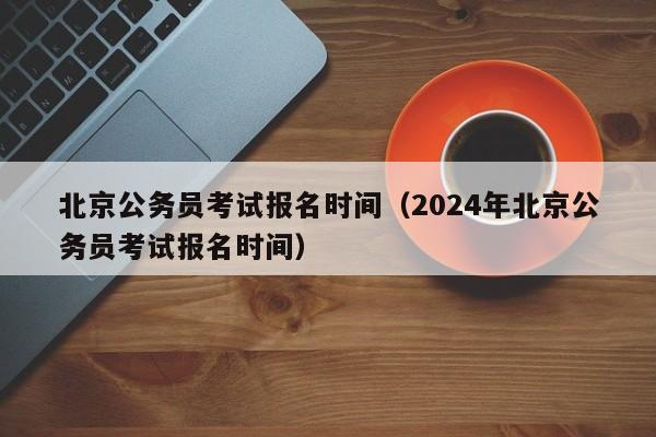 北京公务员考试报名时间（2024年北京公务员考试报名时间）