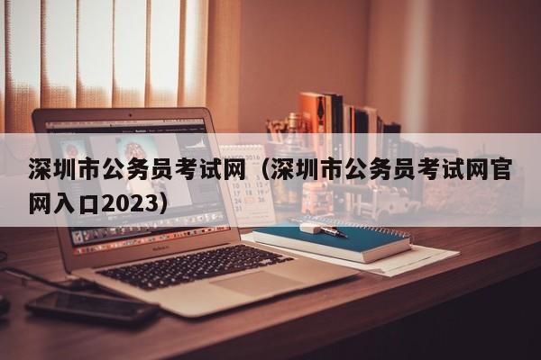 深圳市公务员考试网（深圳市公务员考试网官网入口2023）