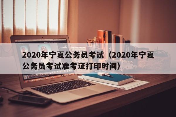 2020年宁夏公务员考试（2020年宁夏公务员考试准考证打印时间）