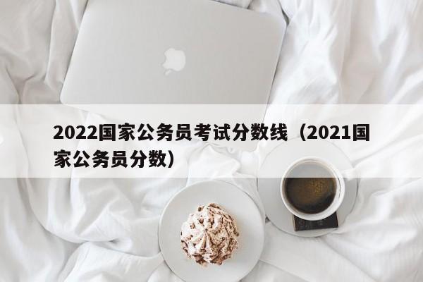 2022国家公务员考试分数线（2021国家公务员分数）