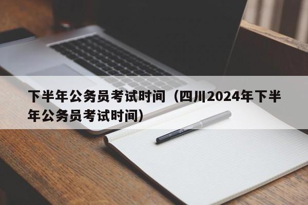 下半年公务员考试时间（四川2024年下半年公务员考试时间）