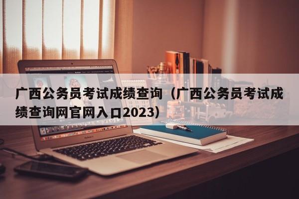 广西公务员考试成绩查询（广西公务员考试成绩查询网官网入口2023）