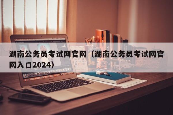 湖南公务员考试网官网（湖南公务员考试网官网入口2024）