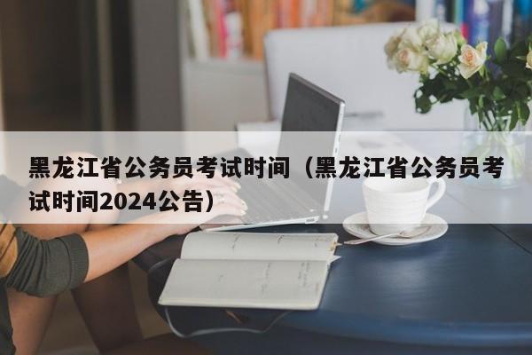 黑龙江省公务员考试时间（黑龙江省公务员考试时间2024公告）