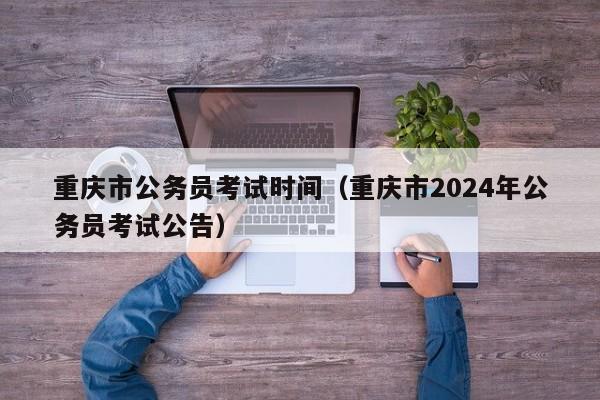 重庆市公务员考试时间（重庆市2024年公务员考试公告）