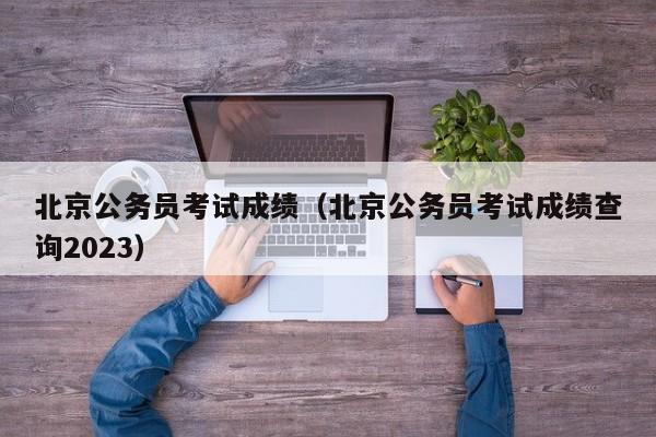 北京公务员考试成绩（北京公务员考试成绩查询2023）