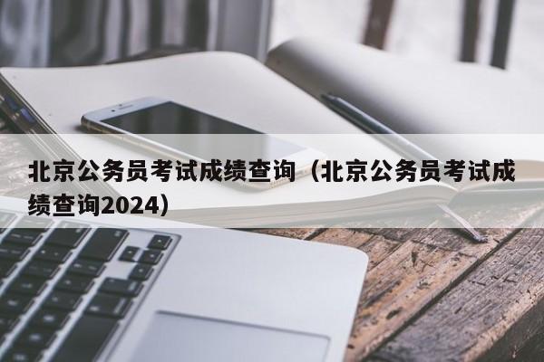 北京公务员考试成绩查询（北京公务员考试成绩查询2024）