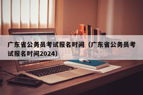 广东省公务员考试报名时间（广东省公务员考试报名时间2024）